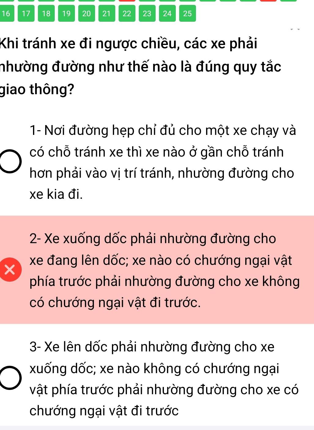 16 17 18 19 20 21 22 23 24 25
Khi tránh xe đi ngược chiều, các xe phải
nhường đường như thế nào là đúng quy tắc
giao thông?
1- Nơi đường hẹp chỉ đủ cho một xe chạy và
có chỗ tránh xe thì xe nào ở gần chỗ tránh
hơn phải vào vị trí tránh, nhường đường cho
xe kia đi.
2- Xe xuống dốc phải nhường đường cho
xe đang lên dốc; xe nào có chướng ngại vật
phía trước phải nhường đường cho xe không
có chướng ngại vật đi trước.
3- Xe lên dốc phải nhường đường cho xe
xuống dốc; xe nào không có chướng ngại
vật phía trước phải nhường đường cho xe có
chướng ngại vật đi trước