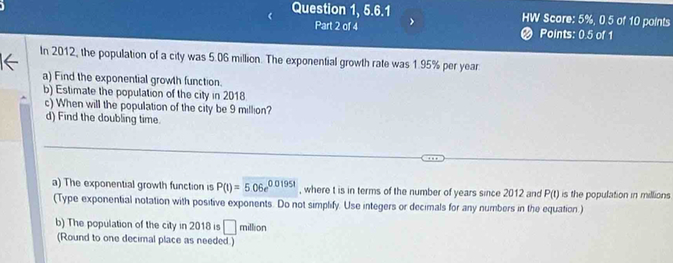 Question 1, 5.6.1 HW Score: 5%, 0.5 of 10 points 
Part 2 of 4 2 Points: 0.5 of 1 
In 2012, the population of a city was 5.06 million. The exponential growth rate was 1.95% per year
a) Find the exponential growth function. 
b) Estimate the population of the city in 2018 
c) When will the population of the city be 9 million? 
d) Find the doubling time. 
a) The exponential growth function is P(t)=5.06e^(0.0195t) , where t is in terms of the number of years since 2012 and P(t) is the population in millions
(Type exponential notation with positive exponents. Do not simplify. Use integers or decimals for any numbers in the equation.) 
b) The population of the city in 2018 is □ million
(Round to one decimal place as needed )