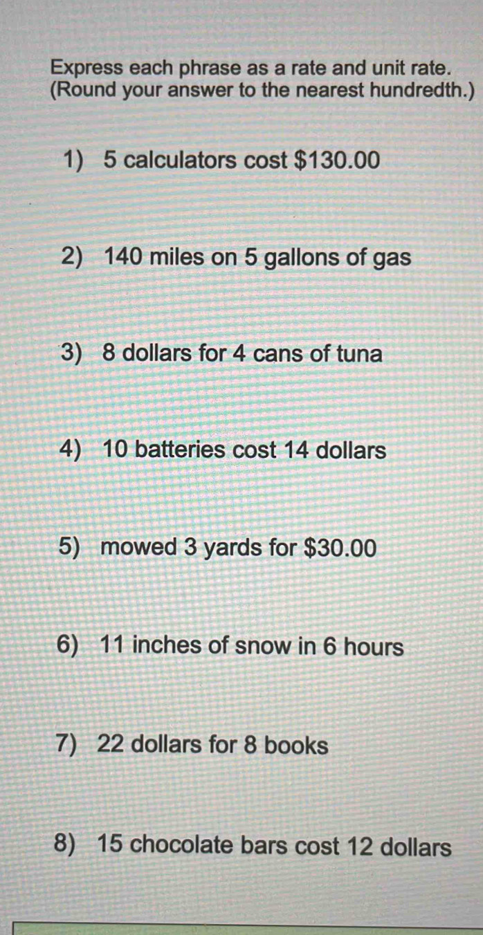 Express each phrase as a rate and unit rate. 
(Round your answer to the nearest hundredth.) 
1) 5 calculators cost $130.00
2) 140 miles on 5 gallons of gas 
3) 8 dollars for 4 cans of tuna 
4) 10 batteries cost 14 dollars
5) mowed 3 yards for $30.00
6) 11 inches of snow in 6 hours
7) 22 dollars for 8 books 
8) 15 chocolate bars cost 12 dollars