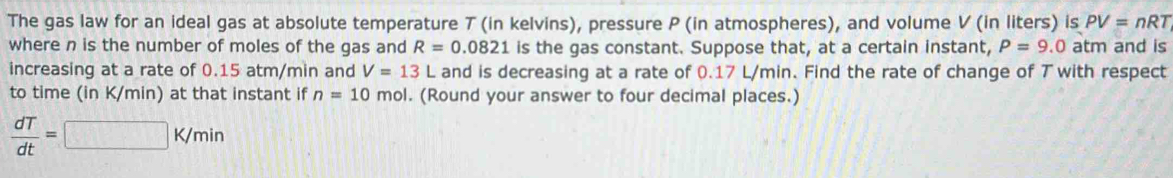 The gas law for an ideal gas at absolute temperature T (in kelvins), pressure P (in atmospheres), and volume V (in liters) is PV=nRT
where n is the number of moles of the gas and R=0.0821 is the gas constant. Suppose that, at a certain instant, P=9.0 atm and is 
increasing at a rate of 0.15 atm/min and V=13L and is decreasing at a rate of 0.17 L/min. Find the rate of change of 7 with respect 
to time (in K/min) at that instant if n=10mol. (Round your answer to four decimal places.)
 dT/dt =□ K/min