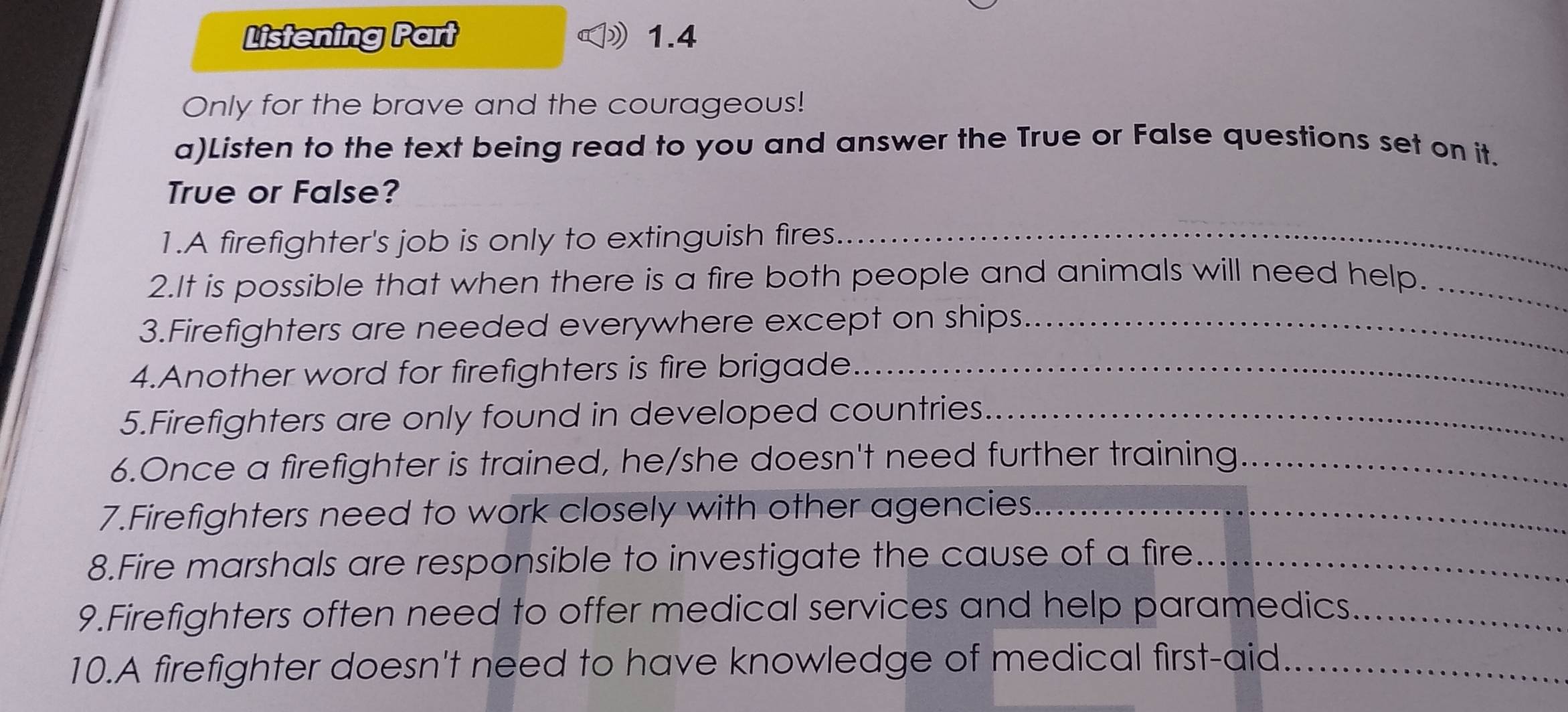 Listening Part 1.4 
Only for the brave and the courageous! 
a)Listen to the text being read to you and answer the True or False questions set on it. 
True or False? 
1.A firefighter's job is only to extinguish fires._ 
2.It is possible that when there is a fire both people and animals will need help._ 
3.Firefighters are needed everywhere except on ships_ 
4.Another word for firefighters is fire brigade_ 
5.Firefighters are only found in developed countries_ 
6.Once a firefighter is trained, he/she doesn't need further training_ 
7.Firefighters need to work closely with other agencies_ 
8.Fire marshals are responsible to investigate the cause of a fire_ 
9.Firefighters often need to offer medical services and help paramedics._ 
10.A firefighter doesn't need to have knowledge of medical first-aid_