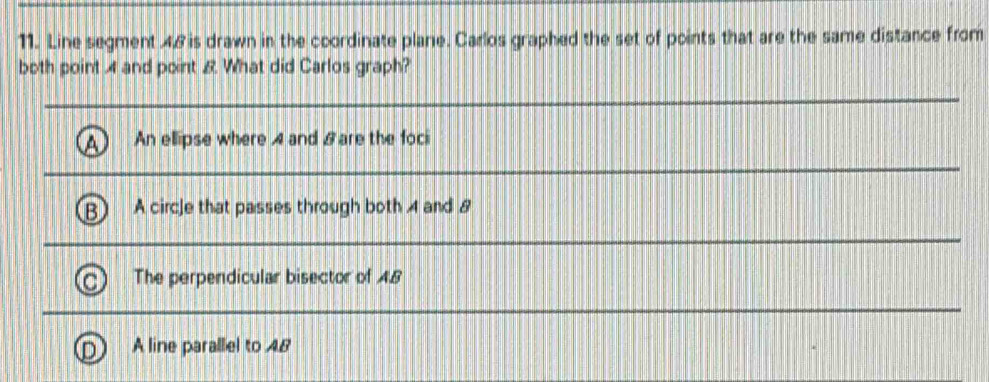 Line segment . 4.8 is drawn in the coordinate plane. Carlos graphed the set of points that are the same distance from
both point 4 and point & What did Carlos graph?
An ellipse where 4 and & are the foci
A circ]e that passes through both 4 and 8
The perpendicular bisector of 48
A line parallel to 48