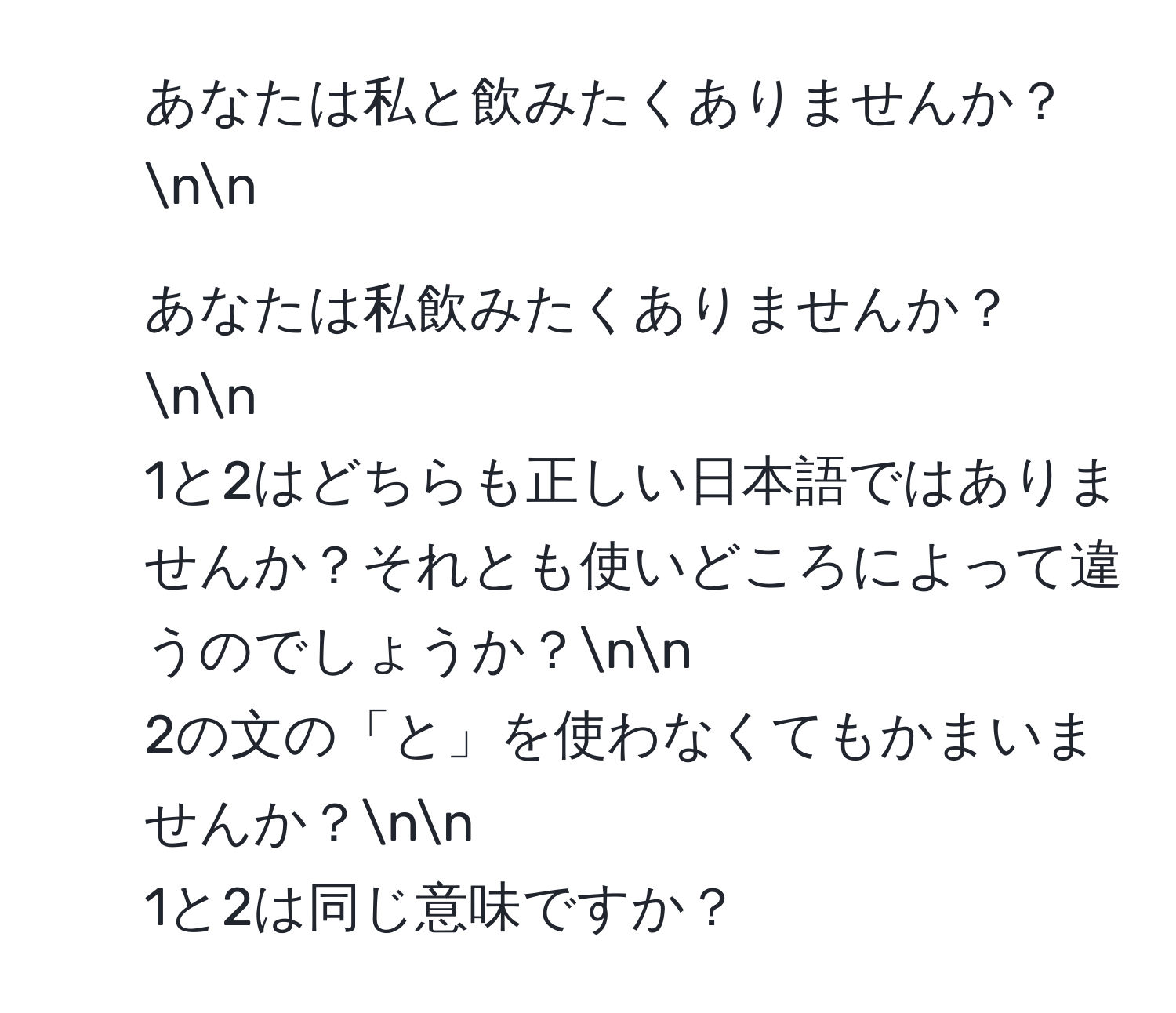 あなたは私と飲みたくありませんか？nn
2. あなたは私飲みたくありませんか？nn
1と2はどちらも正しい日本語ではありませんか？それとも使いどころによって違うのでしょうか？nn
2の文の「と」を使わなくてもかまいませんか？nn
1と2は同じ意味ですか？