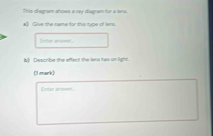 This diagram shrows a ray diagram for a lan. 
a) Cive the name for this type of lens. 
Enter ansser 
b) Describe the effect the lens has on light. 
(1 mark) 
Entar answer.