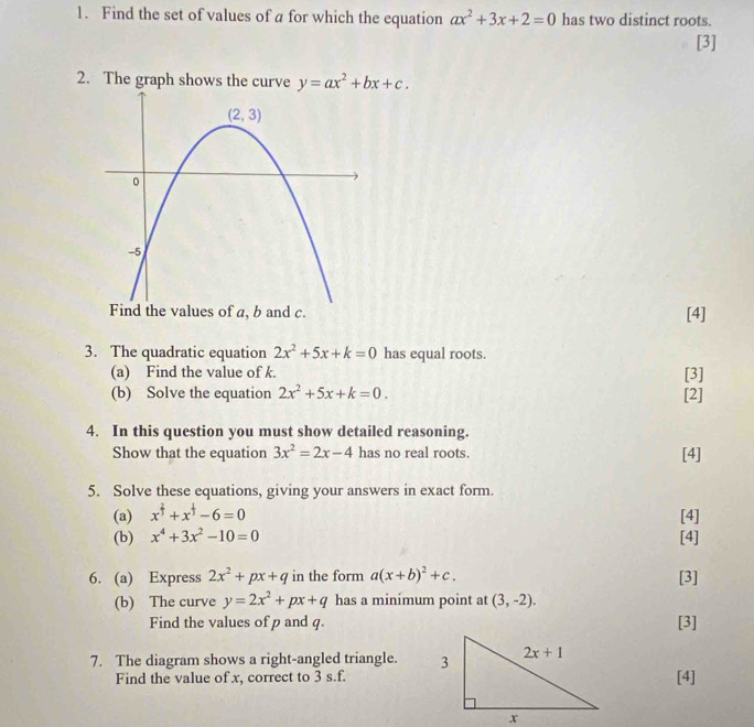 Find the set of values of a for which the equation ax^2+3x+2=0 has two distinct roots.
[3]
2. The graph shows the curve y=ax^2+bx+c.. [4]
3. The quadratic equation 2x^2+5x+k=0 has equal roots.
(a) Find the value of k. [3]
(b) Solve the equation 2x^2+5x+k=0. [2]
4. In this question you must show detailed reasoning.
Show that the equation 3x^2=2x-4 has no real roots. [4]
5. Solve these equations, giving your answers in exact form.
(a) x^(frac 2)3+x^(frac 1)3-6=0 [4]
(b) x^4+3x^2-10=0 [4]
6. (a) Express 2x^2+px+q in the form a(x+b)^2+c. [3]
(b) The curve y=2x^2+px+q has a minimum point at (3,-2).
Find the values of p and q. [3]
7. The diagram shows a right-angled triangle. 
Find the value of x, correct to 3 s.f.[4]