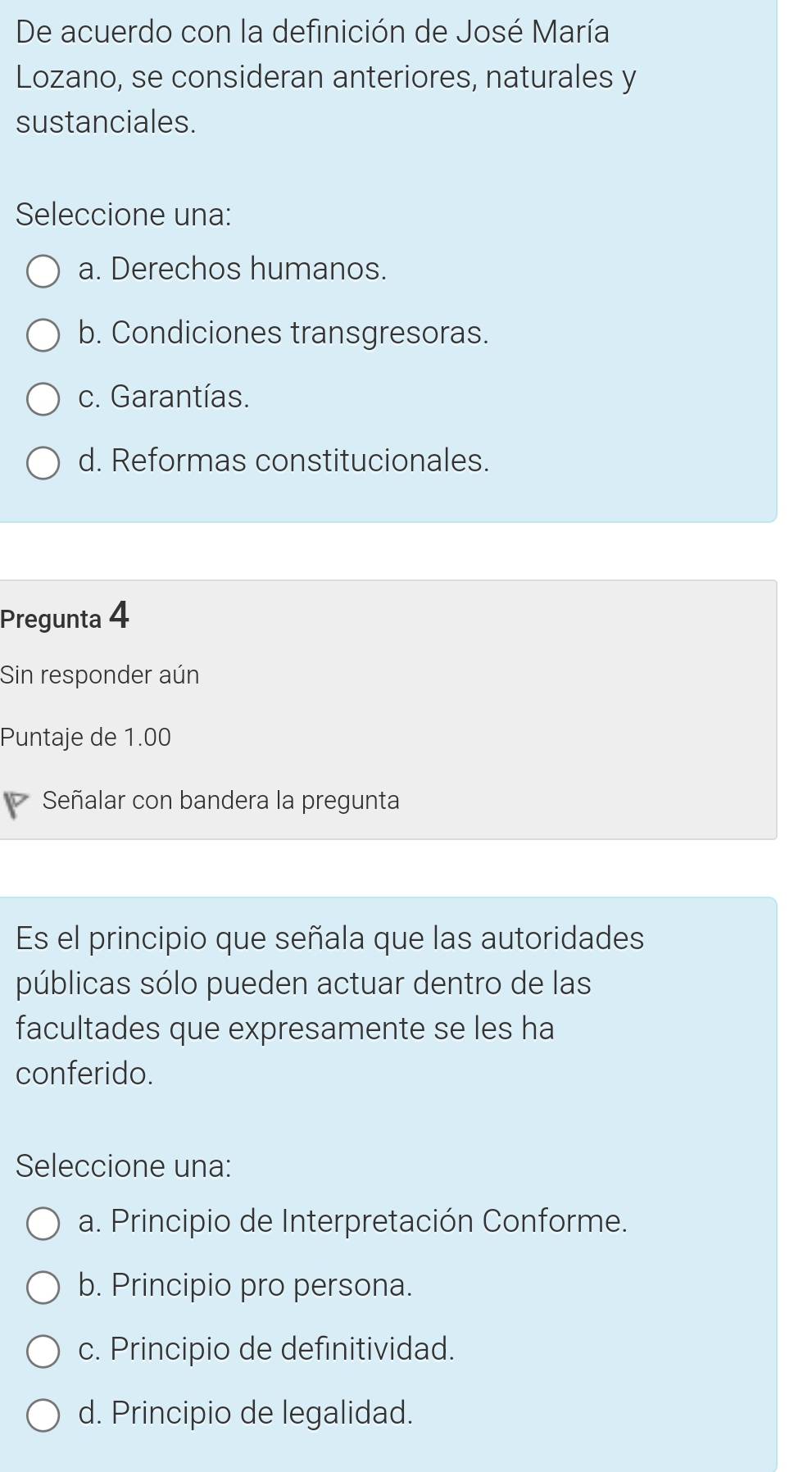 De acuerdo con la definición de José María
Lozano, se consideran anteriores, naturales y
sustanciales.
Seleccione una:
a. Derechos humanos.
b. Condiciones transgresoras.
c. Garantías.
d. Reformas constitucionales.
Pregunta 4
Sin responder aún
Puntaje de 1.00
Señalar con bandera la pregunta
Es el principio que señala que las autoridades
públicas sólo pueden actuar dentro de las
facultades que expresamente se les ha
conferido.
Seleccione una:
a. Principio de Interpretación Conforme.
b. Principio pro persona.
c. Principio de definitividad.
d. Principio de legalidad.