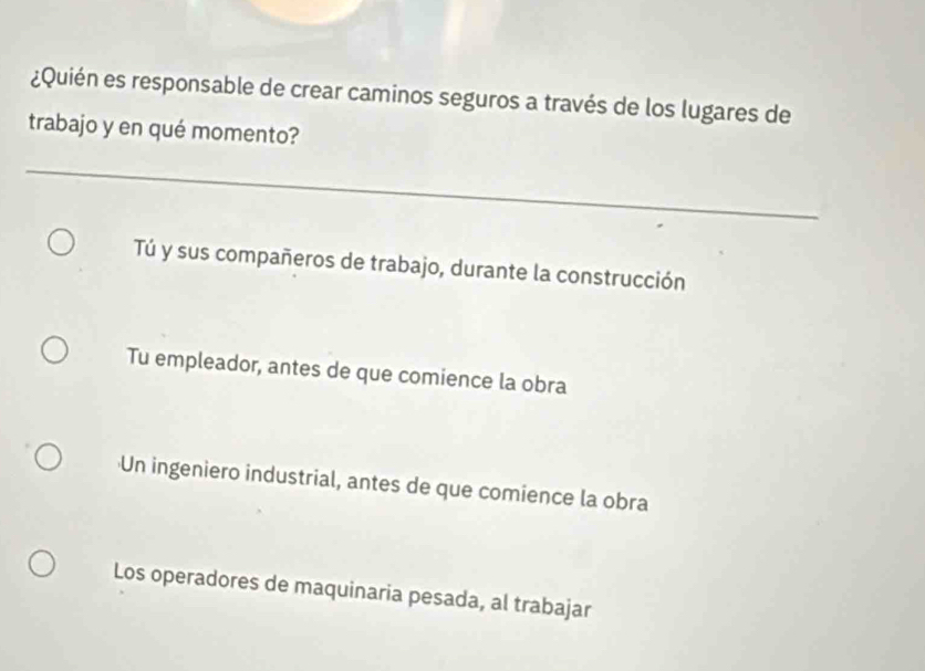 ¿Quién es responsable de crear caminos seguros a través de los lugares de
trabajo y en qué momento?
Tú y sus compañeros de trabajo, durante la construcción
Tu empleador, antes de que comience la obra
Un ingeniero industrial, antes de que comience la obra
Los operadores de maquinaria pesada, al trabajar