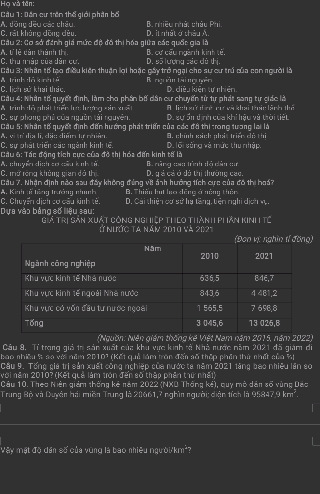 Họ và tên:
Câu 1: Dân cư trên thế giới phân bố
A. đồng đều các châu. B. nhiều nhất châu Phi.
C. rất không đồng đều. D. ít nhất ở châu Á.
Câu 2: Cơ sở đánh giá mức độ đô thị hóa giữa các quốc gia là
A. tỉ lệ dân thành thị. B. cơ cấu ngành kinh tế.
C. thu nhập của dân cư. D. số lượng các đô thị
Câu 3: Nhân tố tạo điều kiện thuận lợi hoặc gây trở ngại cho sự cư trú của con người là
A. trình độ kinh tế. B. nguồn tài nguyên.
C. lịch sử khai thác. D. điều kiện tự nhiên.
Câu 4: Nhân tố quyết định, làm cho phân bố dân cư chuyển từ tự phát sang tự giác là
A. trình độ phát triển lực lượng sản xuất. B. lịch sử định cư và khai thác lãnh thổ.
C. sự phong phú của nguồn tài nguyên. D. sự ổn định của khí hậu và thời tiết.
Câu 5: Nhân tố quyết định đến hướng phát triển của các đô thị trong tương lai là
A. vị trí địa lí, đặc điểm tự nhiên. B. chính sách phát triển đô thị.
C. sự phát triển các ngành kinh tế. D. lối sống và mức thu nhập.
Câu 6: Tác động tích cực của đô thị hóa đến kinh tế là
A. chuyển dịch cơ cấu kinh tế. B. nâng cao trình độ dân cư.
C. mở rộng không gian đô thị. D. giá cả ở đô thị thường cao.
Câu 7. Nhận định nào sau đây không đúng về ảnh hưởng tích cực của đô thị hoá?
A. Kinh tế tăng trưởng nhanh. B. Thiếu hụt lao động ở nông thôn.
C. Chuyển dịch cơ cấu kinh tế. D. Cải thiện cơ sở hạ tầng, tiện nghi dịch vụ.
Dựa vào bảng số liệu sau:
GIá TRị SẢN XUẤT CôNG NGHIỆP THEO tHÀNH pHầN KINH Tế
Ở nƯỚC TA NăM 2010 vÀ 2021
n vị: nghìn tỉ đồng)
(Nguồn: Niên giám thống kê Việt Nam năm 2016, năm 2022)
Câu 8. Tỉ trọng giá trị sản xuất của khu vực kinh tế Nhà nước năm 2021 đã giảm đi
bao nhiêu % so với năm 2010? (Kết quả làm tròn đến số thập phân thứ nhất của %)
Câu 9. Tổng giá trị sản xuất công nghiệp của nước ta năm 2021 tăng bao nhiêu lần so
với năm 2010? (Kết quả làm tròn đến số thập phân thứ nhất)
Câu 10. Theo Niên giám thống kê năm 2022 (NXB Thống kê), quy mô dân số vùng Bắc
Trung Bộ và Duyên hải miền Trung là 20661,7 nghìn người; diện tích là 95847,9 km^2.
Vậy mật độ dân số của vùng là bao nhiêu người, /km^2 2
