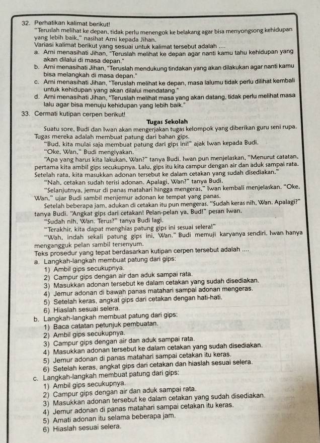 Perhatikan kalimat berikut!
“Teruslah melihat ke depan, tidak perlu menengok ke belakang agar bisa menyongsong kehidupan
yang lebih baik," nasihat Arni kepada Jihan.
Variasi kalimat berikut yang sesuai untuk kalimat tersebut adalah ....
a. Arni menasihati Jihan, "Teruslah melihat ke depan agar nanti kamu tahu kehidupan yang
akan dilalui di masa depan."
b. Arni menasihati Jihan, "Teruslah mendukung tindakan yang akan dilakukan agar nanti kamu
bisa melangkah di masa depan."
c. Arni menasihati Jihan, "Teruslah melihat ke depan, masa lalumu tidak perlu dilihat kembali
untuk kehidupan yang akan dilalui mendatang."
d. Arni menasihati Jihan, "Teruslah melihat masa yang akan datang, tidak perlu melihat masa
lalu agar bisa menuju kehidupan yang lebih baik."
33. Cermati kutipan cerpen berikut!
Tugas Sekolah
Suatu sore, Budi dan Iwan akan mengerjakan tugas kelompok yang diberikan guru seni rupa.
Tugas mereka adalah membuat patung dari bahan gips.
"Bud, kita mulai saja membuat patung dari gips ini!” ajak Iwan kepada Budi.
"Oke, Wan," Budi mengiyakan.
"Apa yang harus kita lakukan, Wan?" tanya Budi. Iwan pun menjelaskan, "Menurut catatan,
pertama kita ambil gips secukupnya. Lalu, gips itu kita campur dengan air dan aduk sampai rata.
Setelah rata, kita masukkan adonan tersebut ke dalam cetakan yang sudah disediakan."
“Nah, cetakan sudah terisi adonan. Apalagi, Wan?” tanya Budi.
“Selanjutnya, jemur di panas matahari hingga mengeras,” Iwan kembali menjelaskan. “Oke,
Wan,” ujar Budi sambil menjemur adonan ke tempat yang panas.
Setelah beberapa jam, adukan di cetakan itu pun mengeras. “Sudah keras nih, Wan. Apalagi?”
tanya Budi. “Angkat gips dari cetakan! Pelan-pelan ya, Bud!” pesan Iwan.
“Sudah nih, Wan. Terus?” tanya Budi lagi.
“Terakhir, kita dapat menghias patung gips ini sesuai selera!”
“Wah, indah sekali patung gips ini, Wan.” Budi memuji karyanya sendiri. Iwan hanya
mengangguk pelan sambil tersenyum.
Teks prosedur yang tepat berdasarkan kutipan cerpen tersebut adalah ....
a. Langkah-langkah membuat patung dari gips:
1) Ambil gips secukupnya.
2) Campur gips dengan air dan aduk sampai rata.
3) Masukkan adonan tersebut ke dalam cetakan yang sudah disediakan.
4) Jemur adonan di bawah panas matahari sampai adonan mengeras.
5) Setelah keras, angkat gips dari cetakan dengan hati-hati.
6) Hiaslah sesuai selera.
b. Langkah-langkah membuat patung dari gips:
1) Baca catatan petunjuk pembuatan.
2) Ambil gips secukupnya.
3) Campur gips dengan air dan aduk sampai rata.
4) Masukkan adonan tersebut ke dalam cetakan yang sudah disediakan.
5) Jemur adonan di panas matahari sampai cetakan itu keras.
6) Setelah keras, angkat gips dari cetakan dan hiaslah sesuai selera.
c. Langkah-langkah membuat patung dari gips:
1) Ambil gips secukupnya.
2) Campur gips dengan air dan aduk sampai rata.
3) Masukkan adonan tersebut ke dalam cetakan yang sudah disediakan.
4) Jemur adonan di panas matahari sampai cetakan itu keras.
5) Amati adonan itu selama beberapa jam.
6) Hiaslah sesuai selera.