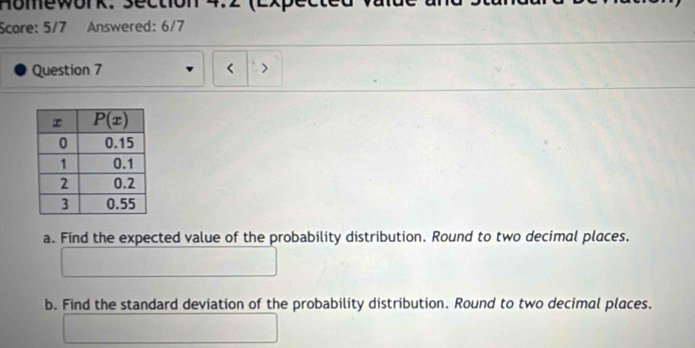 Homework. Section 4.2 (2x
Score: 5/7 Answered: 6/7
Question 7 < >
a. Find the expected value of the probability distribution. Round to two decimal places.
b. Find the standard deviation of the probability distribution. Round to two decimal places.