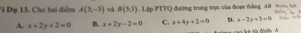 Ví Dụ 13. Cho hai điểm A(3;-3) và B(5;1). Lập PTTQ đường trung trực của đoạn thắng AB
A. x+2y+2=0 B. x+2y-2=0 C. x+4y+2=0 D. x-2y+3=0
cao kẻ từ đinh A