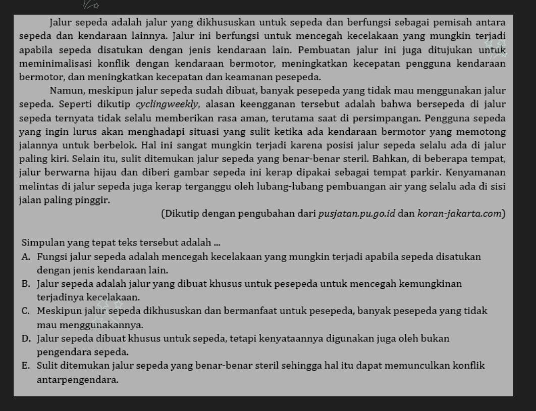 Jalur sepeda adalah jalur yang dikhususkan untuk sepeda dan berfungsi sebagai pemisah antara
sepeda dan kendaraan lainnya. Jalur ini berfungsi untuk mencegah kecelakaan yang mungkin terjadi
apabila sepeda disatukan dengan jenis kendaraan lain. Pembuatan jalur ini juga ditujukan untuk
meminimalisasi konflik dengan kendaraan bermotor, meningkatkan kecepatan pengguna kendaraan
bermotor, dan meningkatkan kecepatan dan keamanan pesepeda.
Namun, meskipun jalur sepeda sudah dibuat, banyak pesepeda yang tidak mau menggunakan jalur
sepeda. Seperti dikutip cyclingweekly, alasan keengganan tersebut adalah bahwa bersepeda di jalur
sepeda ternyata tidak selalu memberikan rasa aman, terutama saat di persimpangan. Pengguna sepeda
yang ingin lurus akan menghadapi situasi yang sulit ketika ada kendaraan bermotor yang memotong
jalannya untuk berbelok. Hal ini sangat mungkin terjadi karena posisi jalur sepeda selalu ada di jalur
paling kiri. Selain itu, sulit ditemukan jalur sepeda yang benar-benar steril. Bahkan, di beberapa tempat,
jalur berwarna hijau dan diberi gambar sepeda ini kerap dipakai sebagai tempat parkir. Kenyamanan
melintas di jalur sepeda juga kerap terganggu oleh lubang-lubang pembuangan air yang selalu ada di sisi
jalan paling pinggir.
(Dikutip dengan pengubahan dari pusjatan.pu.go.id dan koran-jakarta.com)
Simpulan yang tepat teks tersebut adalah ...
A. Fungsi jalur sepeda adalah mencegah kecelakaan yang mungkin terjadi apabila sepeda disatukan
dengan jenis kendaraan lain.
B. Jalur sepeda adalah jalur yang dibuat khusus untuk pesepeda untuk mencegah kemungkinan
terjadinya kecelakaan.
C. Meskipun jalur sepeda dikhususkan dan bermanfaat untuk pesepeda, banyak pesepeda yang tidak
mau menggunakannya.
D. Jalur sepeda dibuat khusus untuk sepeda, tetapi kenyataannya digunakan juga oleh bukan
pengendara sepeda.
E. Sulit ditemukan jalur sepeda yang benar-benar steril sehingga hal itu dapat memunculkan konflik
antarpengendara.