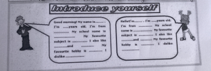 Introduce yourself 
Good morning! My name is.._... . He lell'm._ . . I'm _years old. 
I'm .....years sid. I'm from I'm from _My schsol 
_My school name is name is _My fawourite 
_My fa vo u rie subject is _S ahe ike 
subject is _I alse like _and _My favounte 
_and _My hobby is _l dilke 
favourite hobby i_ 
_ 
dislike_