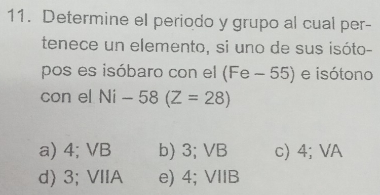 Determine el periodo y grupo al cual per-
tenece un elemento, si uno de sus isóto-
pos es isóbaro con el (Fe - 55) e isótono
con el Ni-58(Z=28)
a) 4; VB b) 3; VB c) 4; VA
d) 3; VIIA e) 4; VIIB