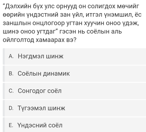 “Дэлхийн бγх улс орнууд он солигдох мθчийг
Θθрийн γндэстний зан γйл, итгэл γнэмшил, ёс
заншльн онцлогоор угтан хуучин оноо γдэж,
шинэ оноо угтдаг" гэсэн нь соёлын аль
οйлгοлΤод хамаарах вэ?
A. Нэгдмэл шинж
B. Соёлын динамик
C. Сонгодог соёл
D. Тугээмэл шинж
E. Υндэсний соёл