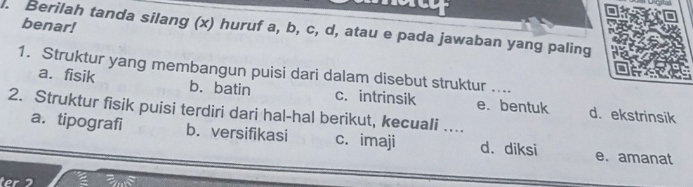 benar!
. Berilah tanda silang (x) huruf a, b, c, d, atau e pada jawaban yang paling
1. Struktur yang membangun puisi dari dalam disebut struktur ....
a. fisik b. batin c. intrinsik
2. Struktur fisik puisi terdiri dari hal-hal berikut, kecuali …... e. bentuk d. ekstrinsik
a. tipografi b. versifikasi c. imaji d. diksi e. amanat