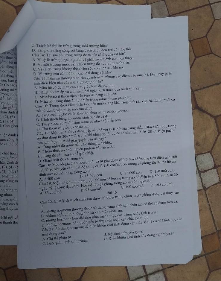 C. Tránh kẻ thù ăn trứng trong môi trường biển.
D. Tăng khả năng sống sót bằng cách di cư đền nơi có ít kẻ thủ.
06 mẹ, tỉ
Câu 14: Tại sao số lượng trứng đẻ ra của cá thường rất lớn?
oài thực v A. Vì tỷ lệ trứng được thụ tinh và phát triển thành con non thập.
bồm: bố m
B. Vì môi trường nước cần nhiều trứng đề duy trì hệ sinh thái.
bài động v
cơ thể. C. Vì cả đẻ trứng không thể chăm sóc con non sau khi nở.
D. Vì trứng của cá nhỏ hơn các loài động vật khác.
đài động v
Câu 15: Tôm sử thường sinh sản quanh năm, nhưng cao diểm vào mùa hè. Điều này phản
sàn, bao g
2: Có các 1
ảnh điều kiện nào của môi trường tự nhiên?
Giống cô v
A. Mùa hè có độ mặn cao hơn giúp tôm đễ thụ tinh.
Trong cùng
B. Nhiệt độ ấm áp và ảnh sáng dài ngày kích thích quá trình sinh sản.
C. Mùa hè có ít thiên địch nên tôm đễ dàng sinh sản.
Mỗi loài, gi
D. Mùa hè lượng thức ăn tự nhiên trong nước phong phủ hơn.
Trong cùng
hắm giống
Câu 16: Trong điều kiện nhân tạo, nếu muốn tăng khả năng sinh sản của cá, người nuôi có
nhận định  đ
thể sử dụng biện pháp nào sau đây?
), (2), (3) A. Tăng cường cho cá ăn thức ăn chứa nhiều carbohydrate.
), (3), (4)
B. Kích thích bằng hormone sinh dục đề cá đé
3. Con giồn C. Thay nước ao nuôi bằng nước có nhiệt độ thấp hơn.
D. Thả thêm cá giống vào ao nuôi
đuộc danh Câu 17:M tột trại nuổi cá đang gặp vẫn đề với tỷ lệ nở của trứng thấp. Nhiệt độ nước trong
ược công b ao dao động từ 20-22°C trong khi nhiệt độ tối ưu đề cả sinh sản là 26-28°C Biện pháp
ác cá thể củ
nào phủ hợp nhất đề giải quyết vẫn đề này?
A. Tăng nhiệt độ nước bằng hệ thống gia nhiệt.
5 chất lượn B. Thêm thức ăn chứa nhiều protein vào ao nuôi
kọc kiểm d
C. Tăng độ sâu của ao dể giữ nhiệt.
, (2), (4), (! Câu 18:M hột hộ gia đình ương nuôi cá từ giai đoạn cá bột lên cá hương trên diện tích 500
đận định đi
D. Giảm mật độ cả trong ao.
, (3), (4), (ξ m^2 Theo khuyển cáo, mật độ ương cá là 150con/m^2 :. Số lượng cá giống tổi đa mà hộ gia
đình này có thể ương trong ao là:
Nhận định B. 15.000 con C. 75.000 con. D. 150.000 con.
500m^2 Sau 20
A. 7.500 con.
c nhau. Câu 19:N hột hộ gia đình ương 50.000 con cá hương trong ao có điện tích
ng cùng m 105con/m^2.
ng cùng m ngày, tỷ lệ sống đạt 85%. Hỏi mật độ cá giống trong a ây là:
g nhau. A. 85con/m^2. B. 95 con/m² C. 100con/m^2. D.
Bài 15
i loái, giồn
nâng cao h
Câu 20: Chất kích thích sinh sản được sử dụng trong chọn, nhân giống động vật thủy sản
A. những hormone thường được sử dụng trong sinh sản nhân tạo có thể áp dụng trên cả.
ông thuy sả là
Khi nói về  B. những chất dinh dưỡng cho cá vào mùa sinh sản,
Sì thành thụ
C. những hormone kẻo dài thời gian thành thục của trứng hoặc tỉnh trùng.
D. những hormone có nguồn gốc từ thực vật hoặc các chất tổng hợp.
Cầu 21: Sử dụng hormone để điều khiển giới tính động vật thủy sản là cơ sở khoa học của
ứng dụng não? B. Kỹ thuật chuyển gene.
A. Chỉ thị phân tử.
C. Bảo quán lạnh tinh trùng. D. Điều khiến giới tỉnh của động vật thủy sản.