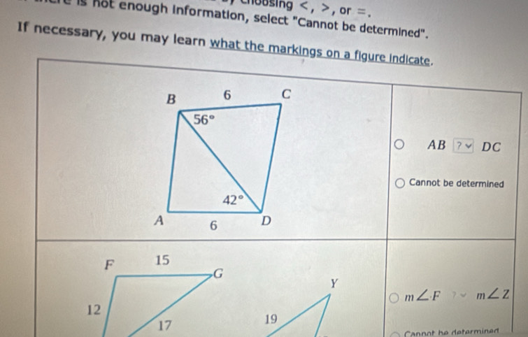 choosing < , > , or = .
is not enough information, select "Cannot be determined".
If necessary, you may learn what the markings on a figure indicate.
AB ?vee DC
Cannot be determined
Y
m∠ F m∠ Z
19
Cannot he determined