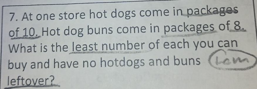 At one store hot dogs come in packages 
of 10. Hot dog buns come in packages of 8. 
What is the least number of each you can 
buy and have no hotdogs and buns 
leftover?