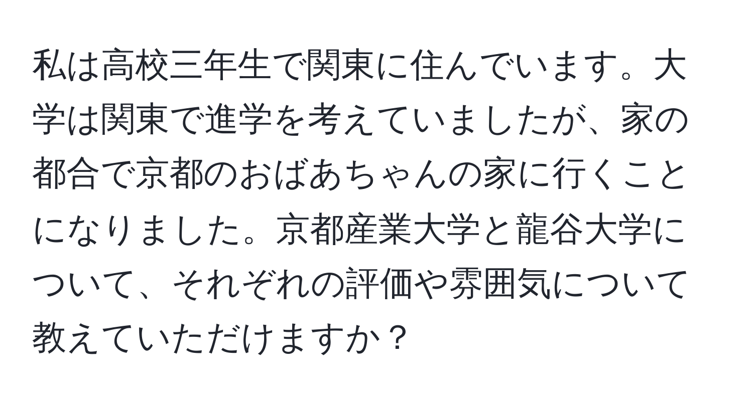 私は高校三年生で関東に住んでいます。大学は関東で進学を考えていましたが、家の都合で京都のおばあちゃんの家に行くことになりました。京都産業大学と龍谷大学について、それぞれの評価や雰囲気について教えていただけますか？