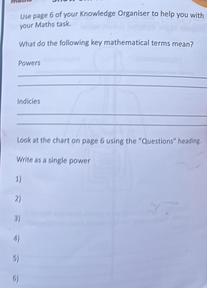 Use page 6 of your Knowledge Organiser to help you with 
your Maths task. 
What do the following key mathematical terms mean? 
Powers 
_ 
_ 
Indicies 
_ 
_ 
Look at the chart on page 6 using the "Questions" heading. 
Write as a single power 
1) 
2) 
3) 
4) 
5) 
6)