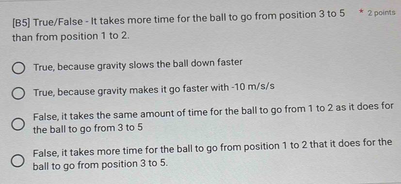 [B5] True/False - It takes more time for the ball to go from position 3 to 5 * 2 points
than from position 1 to 2.
True, because gravity slows the ball down faster
True, because gravity makes it go faster with -10 m/s/s
False, it takes the same amount of time for the ball to go from 1 to 2 as it does for
the ball to go from 3 to 5
False, it takes more time for the ball to go from position 1 to 2 that it does for the
ball to go from position 3 to 5.