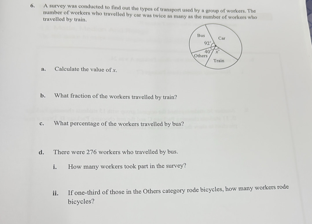 A survey was conducted to find out the types of transport used by a group of workers. The
number of workers who travelled by car was twice as many as the number of workers who
travelled by train.
a. Calculate the value of x.
b. What fraction of the workers travelled by train?
c. What percentage of the workers travelled by bus?
d. There were 276 workers who travelled by bus.
i. How many workers took part in the survey?
ii. If one-third of those in the Others category rode bicycles, how many workers rode
bicycles?