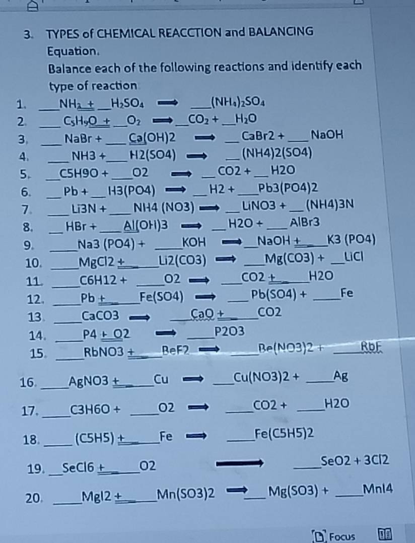 TYPES of CHEMICAL REACCTION and BALANCING 
Equation. 
Balance each of the following reactions and identify each 
type of reaction 
1. _ NH_2+ _  H_2SO_4= _ (NH_4)_2SO_4
2 _ C_5H_9_ O+ _ O_2to _ CO_2+ _ H_2O
CaBr2+
3. _ NaBr+ _  Ca(OH)2 _ _ NaOH
4. _ NH3+ _ H2(SO4) _  (NH4)2(SO4)
5. _ C5H9O+ _  □ 2 _  CO2+ _  H2C
6. _ Pb+ _ H3(PO4) _  H2+ _  Pb3(PO4)2
7. _ Li3N+ _ NH4 (NO3) _  LiNO3+ _  NH4)3 N
8. _ HBr + _ Al(OH)3 _  H2O+ _ AlBr3
9. _ Na3 (PO4) + _ KOH _  NaOH _ K 3 (PO4)
10. _ MgCl2 ±_  Li2(CO3) _  Mg(CO3)+ _ LiCl
11. _ C6H12 + _ O2 _  CO2_ + _  H2O
12. _ Pb +_  Fe(SO4) _  Pb(SO4)+ _ Fe
13 _ CaCO3 _ CaQ +_  CO2
14. _ P4+O2 _ P2O3
15 _ RbNO3 ±_  BeF2
_ Be(NO3)2+_ RbF
16 _ AgNO3 +_  Cu _  Cu(NO3)2+ _ Ag
17. _ C3H6O + _ O2 _  CO2+ _ H2O
18. _ (C5H5)±_  Fe _  Fe(C5H5)2
19._ SeCl6_  + O2 _  SeO2+3Cl2
20. _ Mgl2 +_  Mn(SO3)2 _ Mg(SO3)+ _  Mnl4
D Focus