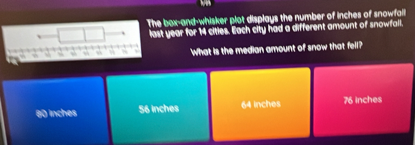 box-and-whisker plot displays the number of inches of snowfall
t year for 14 citles. Each city had a different amount of snowfall.
What is the median amount of snow that fell?
80 inches 56 inches 64 inches 76 inches