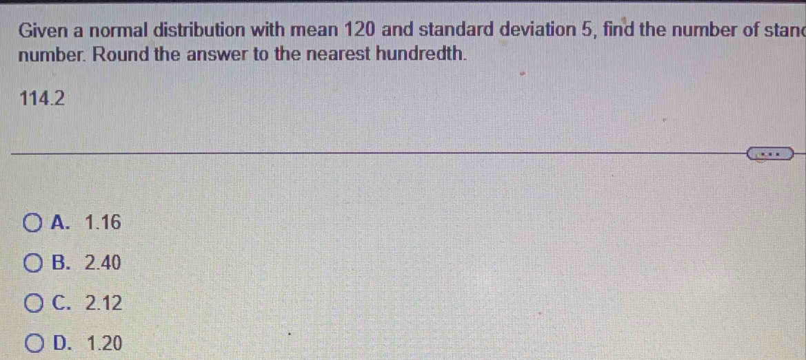 Given a normal distribution with mean 120 and standard deviation 5, find the number of stand
number. Round the answer to the nearest hundredth.
114.2
A. 1.16
B. 2.40
C. 2.12
D. 1.20