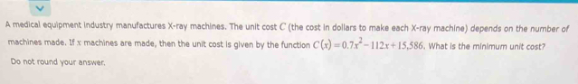 A medical equipment industry manufactures X -ray machines. The unit cost C (the cost in dollars to make each X -ray machine) depends on the number of 
machines made. If x machines are made, then the unit cost is given by the function C(x)=0.7x^2-112x+15.586. What is the minimum unit cost? 
Do not round your answer.