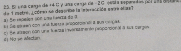 Si una carga de +4 C y una carga de −2 C están separadas por una distánc
de 1 metro, ¿cómo se describe la interacción entre ellas?
a) Se repelen con una fuerza de 0.
b) Se atraen con una fuerza proporcional a sus cargas.
c) Se atraen con una fuerza inversamente proporcional a sus cargas.
d) No se afectan.