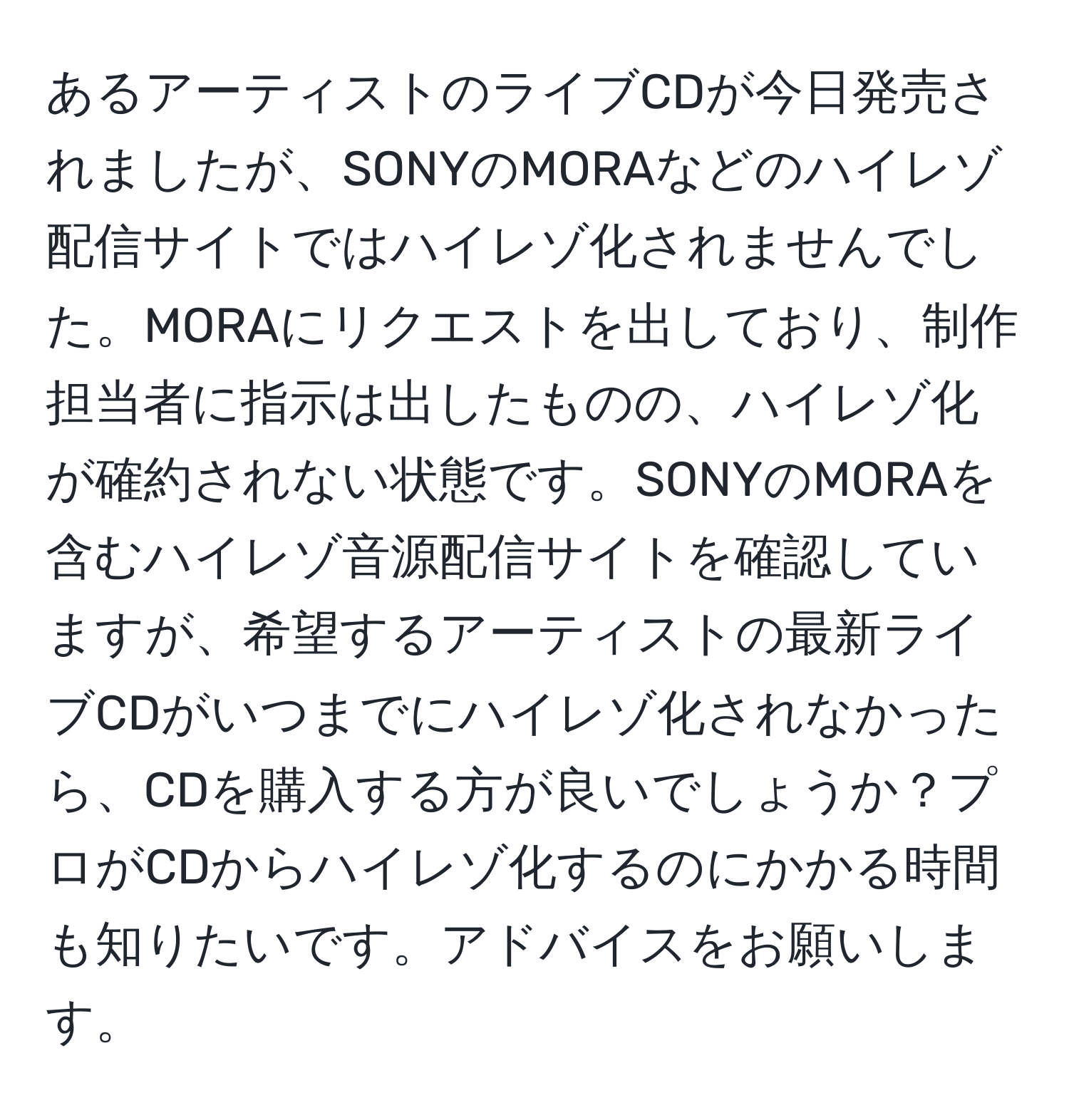 あるアーティストのライブCDが今日発売されましたが、SONYのMORAなどのハイレゾ配信サイトではハイレゾ化されませんでした。MORAにリクエストを出しており、制作担当者に指示は出したものの、ハイレゾ化が確約されない状態です。SONYのMORAを含むハイレゾ音源配信サイトを確認していますが、希望するアーティストの最新ライブCDがいつまでにハイレゾ化されなかったら、CDを購入する方が良いでしょうか？プロがCDからハイレゾ化するのにかかる時間も知りたいです。アドバイスをお願いします。