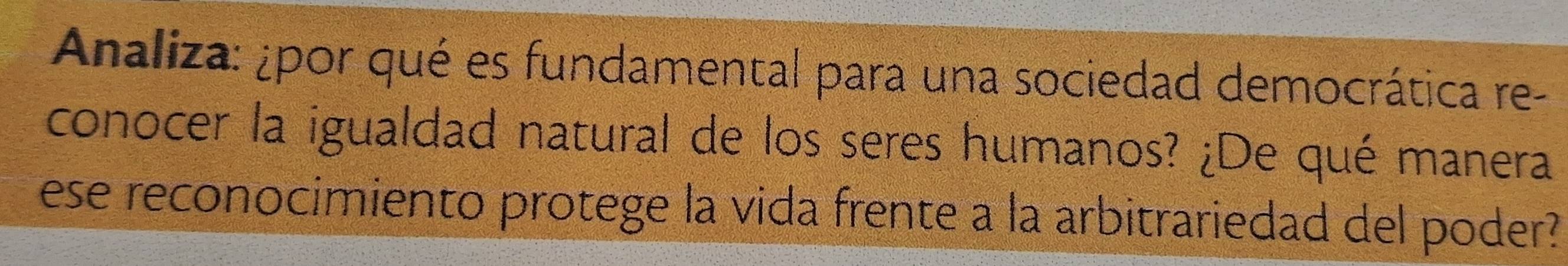 Analiza: ¿por qué es fundamental para una sociedad democrática re- 
conocer la igualdad natural de los seres humanos? ¿De qué manera 
ese reconocimiento protege la vida frente a la arbitrariedad del poder?