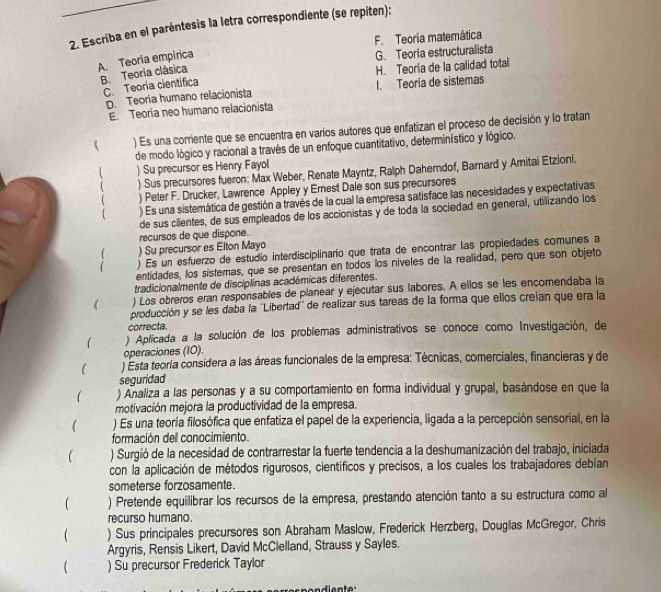 Escriba en el paréntesis la letra correspondiente (se repiten):
F. Teoria matemática
A. Teoria empirica
G. Teoria estructuralista
B. Teoria clásica
H. Teoría de la calidad total
C. Teoria científica
D. Teoría humano relacionista I. Teoria de sistemas
E. Teoría neo humano relacionista
 ) Es una corriente que se encuentra en varios autores que enfatizan el proceso de decisión y lo tratan
de modo lógico y racional a través de un enfoque cuantitativo, determinístico y lógico.
 ) Su precursor es Henry Fayol
 ) Sus precursores fueron: Max Weber, Renate Mayntz, Ralph Daherndof, Barnard y Amitai Etzioni.
) Peter F. Drucker, Lawrence Appley y Ernest Dale son sus precursores
 ) Es una sistemática de gestión a través de la cual la empresa satisface las necesidades y expectativas
de sus ciientes, de sus empleados de los accionistas y de toda la sociedad en general, utilizando los
recursos de que dispone.
) Su precursor es Elton Mayo
 ) Es un esfuerzo de estudio interdisciplinario que trata de encontrar las propiedades comunes a
entidades, los sistemas, que se presentan en todos los niveles de la realidad, pero que son objeto
tradicionalmente de disciplinas académicas diferentes.
) Los obreros eran responsables de planear y ejecutar sus labores. A ellos se les encomendaba la
producción y se les daba la ''Libertad'' de realizar sus tareas de la forma que ellos creían que era la
correcta.
) Aplicada a la solución de los problemas administrativos se conoce como Investigación, de
operaciones (I0).
l ) Esta teoría considera a las áreas funcionales de la empresa: Técnicas, comerciales, financieras y de
seguridad
 ) Analiza a las personas y a su comportamiento en forma individual y grupal, basándose en que la
motivación mejora la productividad de la empresa.
 ) Es una teoría filosófica que enfatiza el papel de la experiencia, ligada a la percepción sensorial, en la
formación del conocimiento.
 ) Surgió de la necesidad de contrarrestar la fuerte tendencia a la deshumanización del trabajo, iniciada
con la aplicación de métodos rigurosos, científicos y precisos, a los cuales los trabajadores debían
someterse forzosamente.
) Pretende equilibrar los recursos de la empresa, prestando atención tanto a su estructura como al
recurso humano.
 ) Sus principales precursores son Abraham Maslow, Frederick Herzberg, Dougllas McGregor, Chris
Argyris, Rensis Likert, David McClelland, Strauss y Sayles.
( ) Su precursor Frederick Taylor