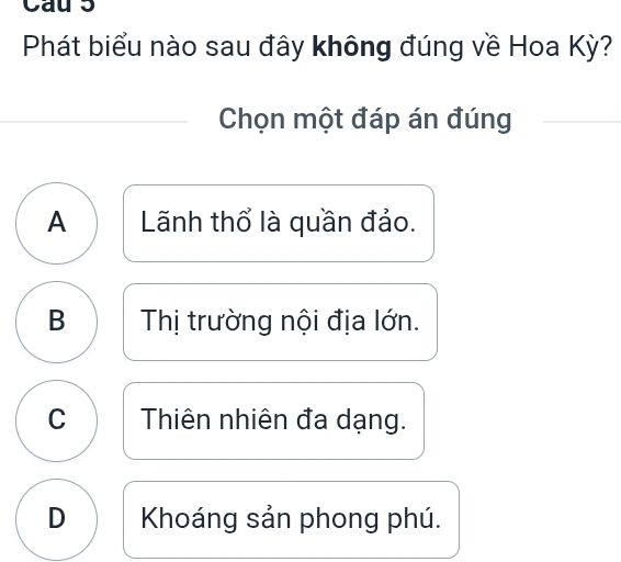 Cau 5
Phát biểu nào sau đây không đúng về Hoa Kỳ?
Chọn một đáp án đúng
A Lãnh thổ là quần đảo.
B Thị trường nội địa lớn.
C Thiên nhiên đa dạng.
D Khoáng sản phong phú.