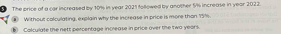 The price of a car increased by 10% in year 2021 followed by another 5% increase in year 2022. 
Without calculating, explain why the increase in price is more than 15%. 
b Calculate the nett percentage increase in price over the two years.