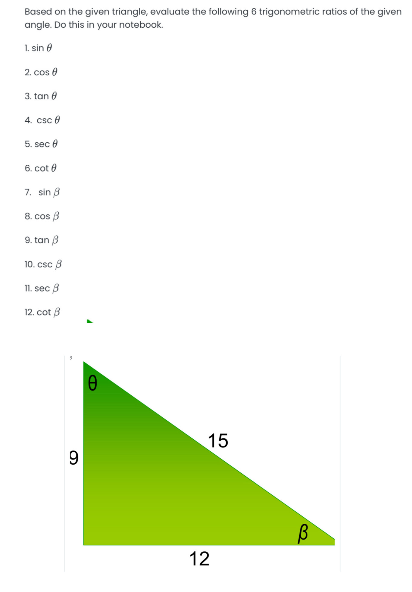 Based on the given triangle, evaluate the following 6 trigonometric ratios of the given 
angle. Do this in your notebook. 
1. sin θ
2. cos θ
3. tan θ
4. csc θ
5. sec θ
6. cot θ
7. sin beta
8. cos beta
9. tan beta
10. csc beta
11. sec beta
12. cot beta