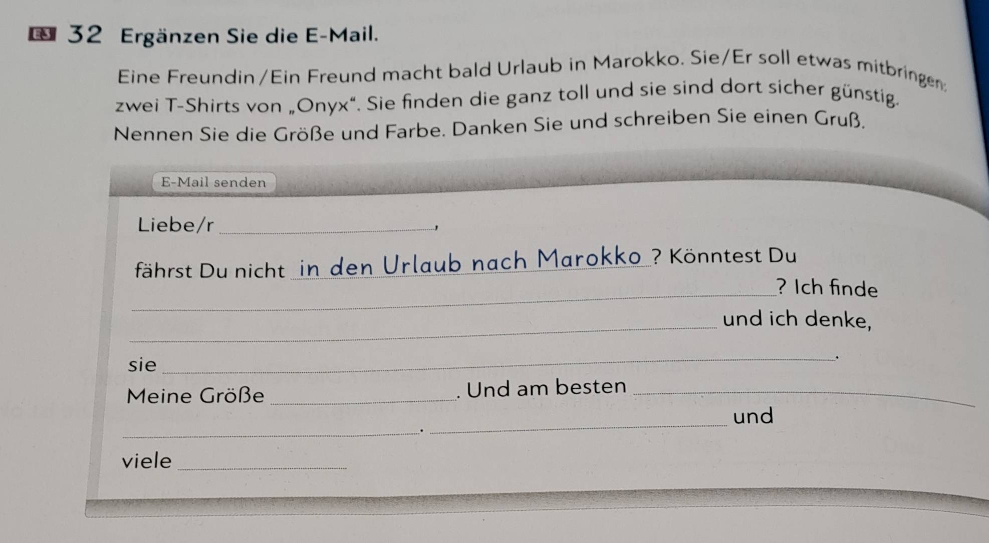 Ergänzen Sie die E-Mail. 
Eine Freundin/Ein Freund macht bald Urlaub in Marokko. Sie/Er soll etwas mitbringe 
zwei T-Shirts von „Onyx“. Sie finden die ganz toll und sie sind dort sicher günstig. 
Nennen Sie die Größe und Farbe. Danken Sie und schreiben Sie einen Gruß. 
E-Mail senden 
Liebe/r_ 
.., 
fährst Du nicht in den Urlaub nach Marokko ? Könntest Du 
_? Ich finde 
_und ich denke, 
sie _. 
Meine Größe _. Und am besten_ 
und 
_. 
_ 
viele_