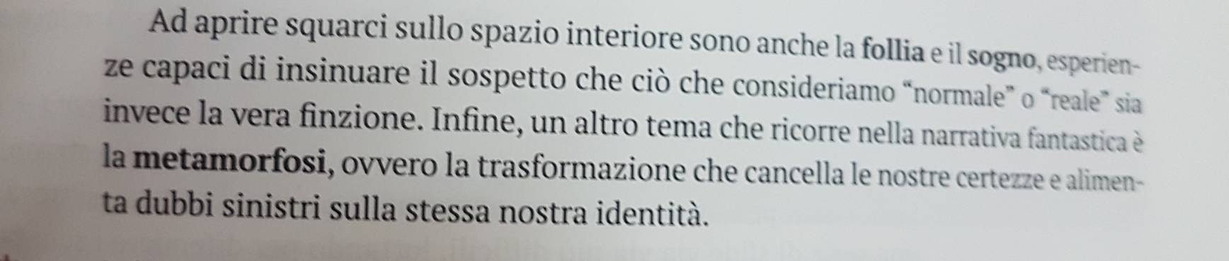 Ad aprire squarci sullo spazio interiore sono anche la follia e il sogno, esperien- 
ze capaci di insinuare il sospetto che ciò che consideriamo “normale" o “reale” sia 
invece la vera finzione. Infine, un altro tema che ricorre nella narrativa fantastica è 
la metamorfosi, ovvero la trasformazione che cancella le nostre certezze e alimen- 
ta dubbi sinistri sulla stessa nostra identità.