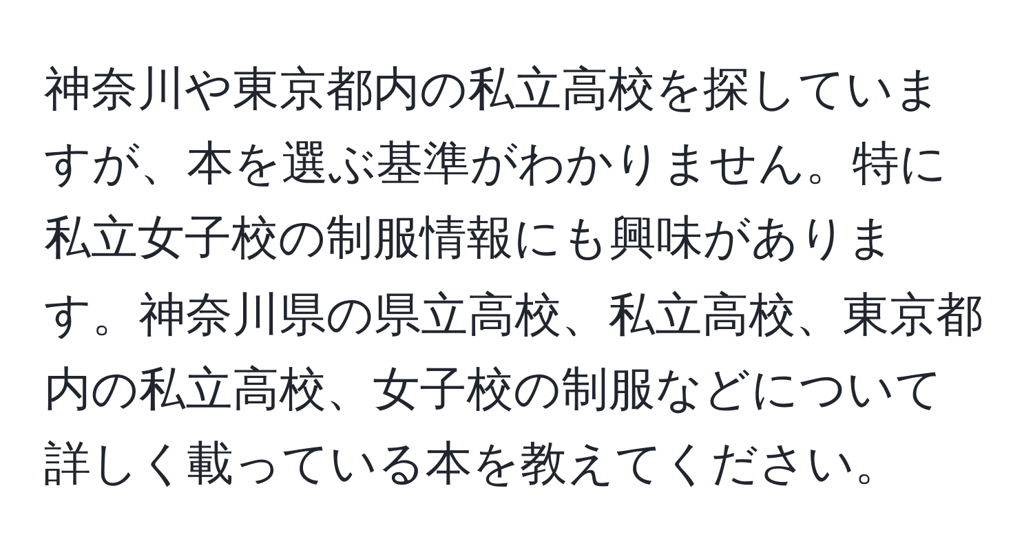 神奈川や東京都内の私立高校を探していますが、本を選ぶ基準がわかりません。特に私立女子校の制服情報にも興味があります。神奈川県の県立高校、私立高校、東京都内の私立高校、女子校の制服などについて詳しく載っている本を教えてください。