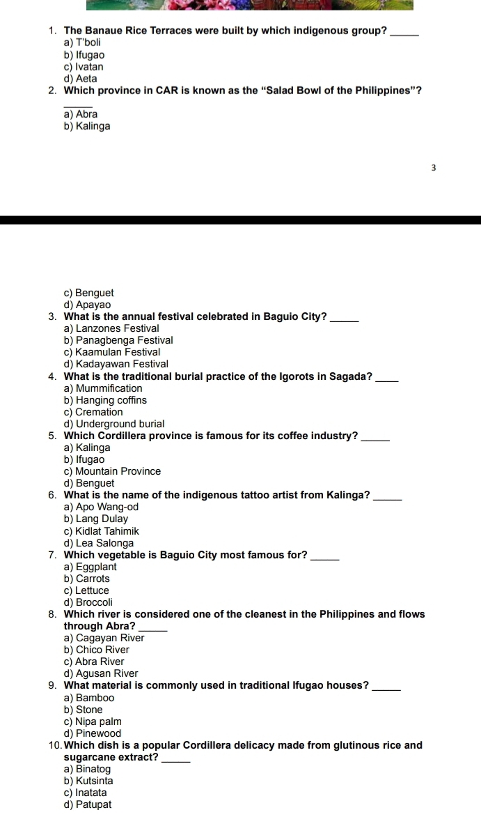 The Banaue Rice Terraces were built by which indigenous group?_
a) T'boli
b) Ifugao
c) Ivatan
d) Aeta
2. Which province in CAR is known as the “Salad Bowl of the Philippines”?
a) Abra
b) Kalinga
c) Benguet
d) Apayao
3. What is the annual festival celebrated in Baguio City?_
a) Lanzones Festival
b) Panagbenga Festival
c) Kaamulan Festival
d) Kadayawan Festival
4. What is the traditional burial practice of the Igorots in Sagada?_
a) Mummification
b) Hanging coffins
c) Cremation
d) Underground burial
5. Which Cordillera province is famous for its coffee industry?_
a) Kalinga
b) Ifugao
c) Mountain Province
d) Benguet
6. What is the name of the indigenous tattoo artist from Kalinga?_
a) Apo Wang-od
b) Lang Dulay
c) Kidlat Tahimik
d) Lea Salonga
7. Which vegetable is Baguio City most famous for?_
a) Eggplant
b) Carrots
c) Lettuce
d) Broccoli
8. Which river is considered one of the cleanest in the Philippines and flows
through Abra?_
a) Cagayan River
b) Chico River
c) Abra River
d) Agusan River
9. What material is commonly used in traditional Ifugao houses?_
a) Bamboo
b) Stone
c) Nipa palm
d) Pinewood
10.Which dish is a popular Cordillera delicacy made from glutinous rice and
sugarcane extract?
_
a) Binatog
b) Kutsinta
c) Inatata
d) Patupat