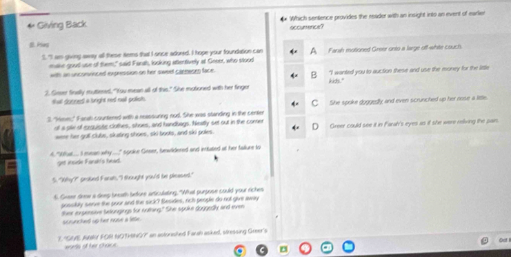 Giving Back ** Which sentence provides the reader with an insight into an event of earlier
occursence?
B. Plug
1. "I am giving away all these tems that I once adored. I hope your foundation can Farah motioned Greer onto a large off-white couch.
make good use of them," said Farah, looking attentively at Greer, who stood
with an unconvinced expression on her sweet commosen face.
B "I wanted you to auction these and use the money for the little
2. Geeer finally muttered, "You mean all of this." She motoned with her finger kids."
that douned a bright red nall palish.
C
2 "hime," Fanal countened with a reassuring nod. She was standing in the center She spoke goggedly and even scrunched up her nose a little.
ot a ple of exquisite clothes, shoes, and handbags. Neatly set out in the comer Greer could see it in Farah's eyes as if she were reliving the pair.
D
were her goll Clubs, skating shoes, ski boots, and ski poles.
A "Wbat... I mean why.." spoike Greer, brwldered and intated at her fallure to
get incide Fanal's lead.
5. "Wy?" seaked Farat, "I thought you'd te pleased."
s. Geeme deew a deep beeath bntons articulating. "What purpose could your riches
possibly serve the pour and the sick? Besides, rich people do not give away
their erpensive belongings for nuthing." She spoke doggedly and even
scruncked up her nose a lete.
7 "GIE AN FOR NOTHING?" an astonshed Farah asked, stressing Green's
Ost I