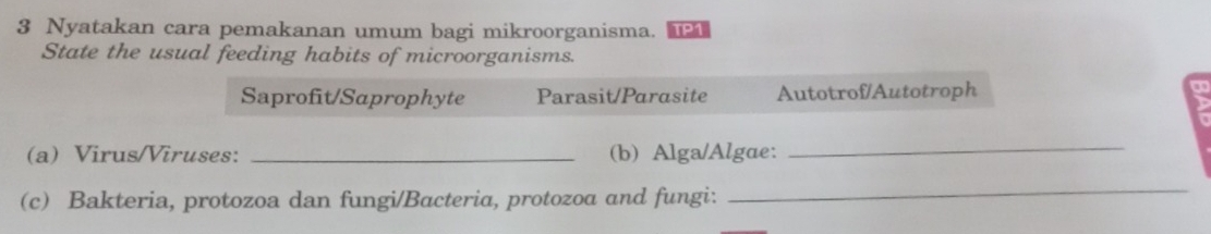 Nyatakan cara pemakanan umum bagi mikroorganisma. TP1
State the usual feeding habits of microorganisms.
Saprofit/Saprophyte Parasit/Parasite Autotrof/Autotroph
(a) Virus/Viruses: _(b) Alga/Algae:
_
(c) Bakteria, protozoa dan fungi/Bacteria, protozoa and fungi:
_