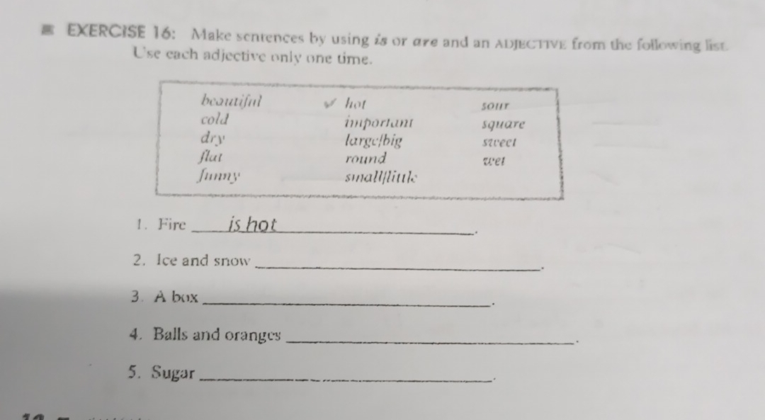 Make sentences by using is or are and an ADJECTIVE from the following list. 
Use each adjective only one time. 
1. Fire _is hot_ 
_ 
2. Ice and snow 
: 
3. A box_ 
. 
4. Balls and oranges_ 
. 
5. Sugar_ 
、.