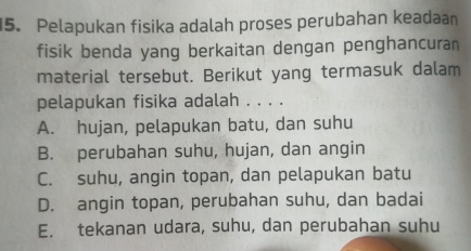 Pelapukan fisika adalah proses perubahan keadaan
fisik benda yang berkaitan dengan penghancuran
material tersebut. Berikut yang termasuk dalam
pelapukan fisika adalah . . . .
A. hujan, pelapukan batu, dan suhu
B. perubahan suhu, hujan, dan angin
C. suhu, angin topan, dan pelapukan batu
D. angin topan, perubahan suhu, dan badai
E. tekanan udara, suhu, dan perubahan suhu