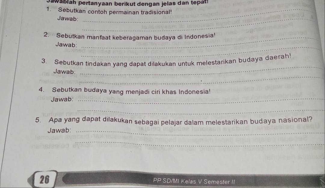 Jawablah pertanyaan berikut dengan jelas dan tepat! 
1. Sebutkan contoh permainan tradisional! 
Jawab:_ 
2. Sebutkan manfaat keberagaman budaya di Indonesia! 
Jawab:_ 
_ 
3. Sebutkan tindakan yang dapat dilakukan untuk melestarikan budaya daerah! 
_ 
Jawab: 
_ 
4. Sebutkan budaya yang menjadi ciri khas Indonesia! 
Jawab: 
_ 
5. Apa yang dapat dilakukan sebagai pelajar dalam melestarikan budaya nasional? 
Jawab:_ 
_ 
26 
PP SD/MI Kelas V Semester II