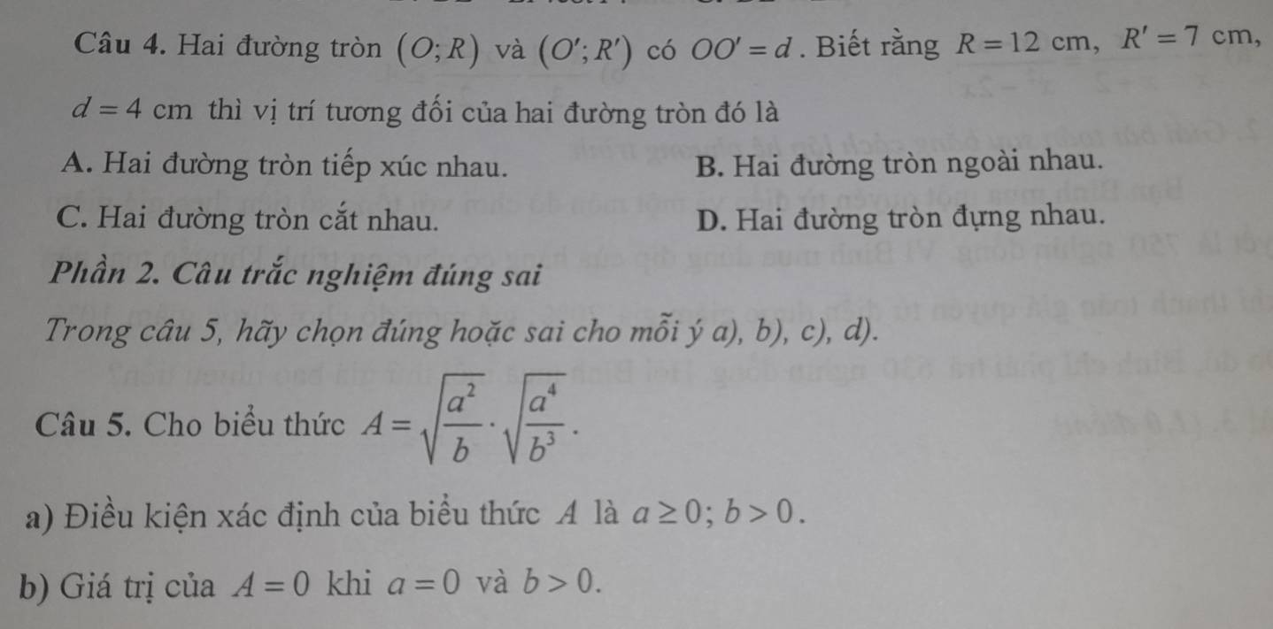 Hai đường tròn (O;R) và (O';R') có OO'=d. Biết rằng R=12cm, R'=7cm 、
d=4cm. thì vị trí tương đối của hai đường tròn đó là
A. Hai đường tròn tiếp xúc nhau. B. Hai đường tròn ngoài nhau.
C. Hai đường tròn cắt nhau. D. Hai đường tròn đựng nhau.
Phần 2. Câu trắc nghiệm đúng sai
Trong câu 5, hãy chọn đúng hoặc sai cho mỗi ý a), b), c), d).
Câu 5. Cho biểu thức A=sqrt(frac a^2)b· sqrt(frac a^4)b^3. 
a) Điều kiện xác định của biểu thức A là a≥ 0; b>0. 
b) Giá trị của A=0 khi a=0 và b>0.