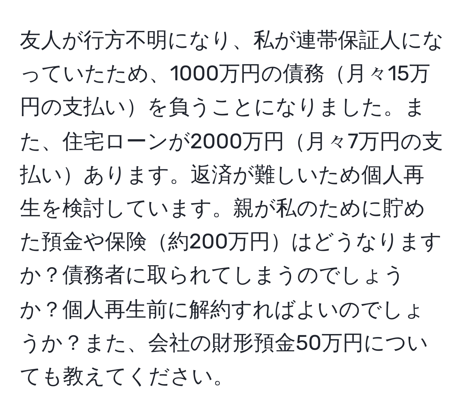 友人が行方不明になり、私が連帯保証人になっていたため、1000万円の債務月々15万円の支払いを負うことになりました。また、住宅ローンが2000万円月々7万円の支払いあります。返済が難しいため個人再生を検討しています。親が私のために貯めた預金や保険約200万円はどうなりますか？債務者に取られてしまうのでしょうか？個人再生前に解約すればよいのでしょうか？また、会社の財形預金50万円についても教えてください。