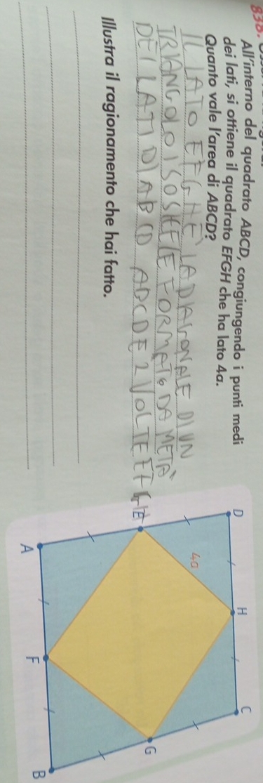 All'interno del quadrato ABCD, congiungendo i punti medi 
dei lati, si ottiene il quadrato EFGH che ha lato 4a. 
Quanto vale l'area di ABCD? 
_ 
_ 
_ 
Illustra il ragionamento che hai fatto. 
_ 
_ 
_